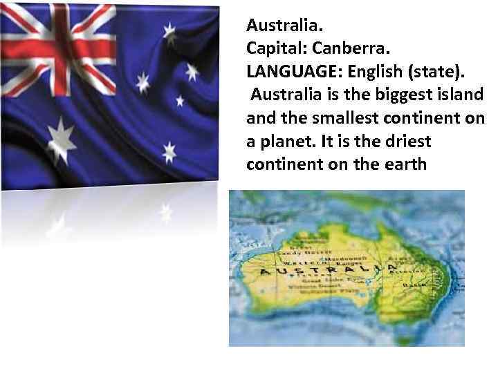 Australia. Capital: Canberra. LANGUAGE: English (state). Australia is the biggest island the smallest continent