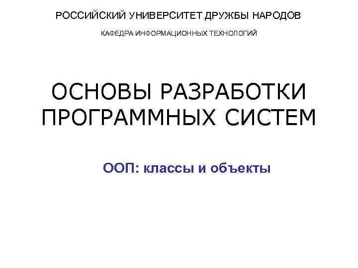 РОССИЙСКИЙ УНИВЕРСИТЕТ ДРУЖБЫ НАРОДОВ КАФЕДРА ИНФОРМАЦИОННЫХ ТЕХНОЛОГИЙ ОСНОВЫ РАЗРАБОТКИ ПРОГРАММНЫХ СИСТЕМ ООП: классы и