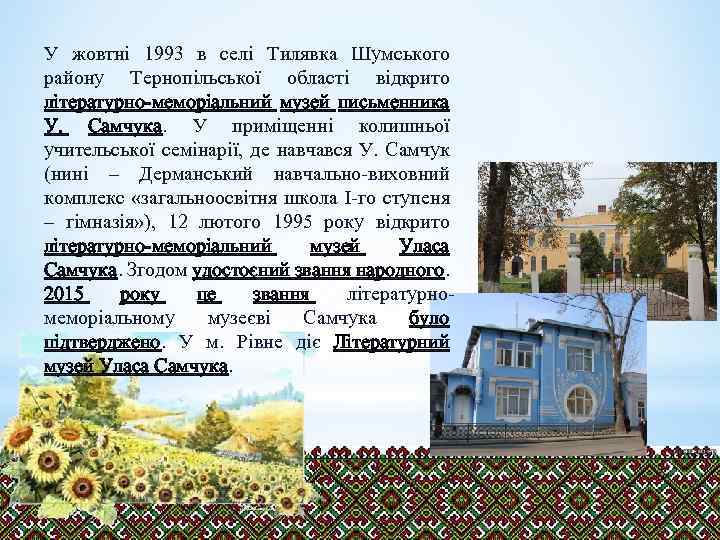 У жовтні 1993 в селі Тилявка Шумського району Тернопільської області відкрито літературно-меморіальний музей письменника