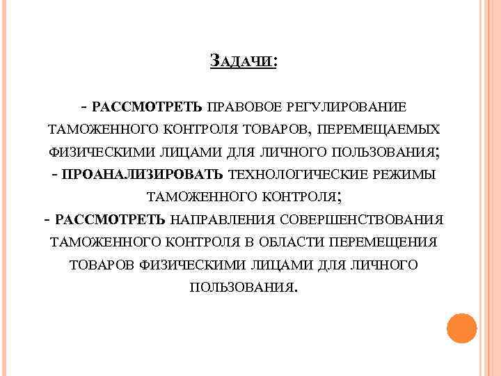 ЗАДАЧИ: - РАССМОТРЕТЬ ПРАВОВОЕ РЕГУЛИРОВАНИЕ ТАМОЖЕННОГО КОНТРОЛЯ ТОВАРОВ, ПЕРЕМЕЩАЕМЫХ ФИЗИЧЕСКИМИ ЛИЦАМИ ДЛЯ ЛИЧНОГО ПОЛЬЗОВАНИЯ;
