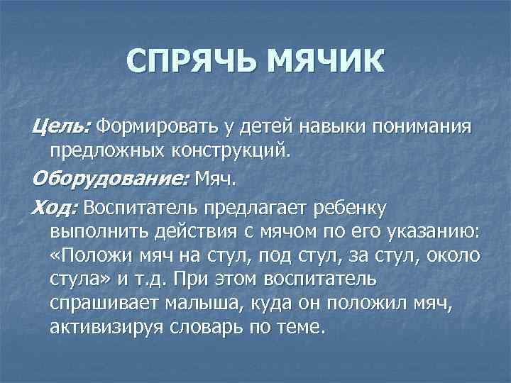 СПРЯЧЬ МЯЧИК Цель: Формировать у детей навыки понимания предложных конструкций. Оборудование: Мяч. Ход: Воспитатель