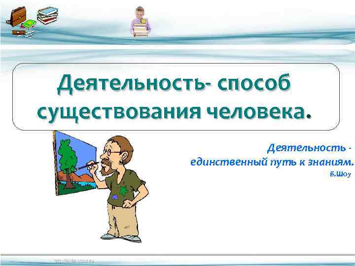 Деятельность- способ существования человека. Деятельность единственный путь к знаниям. Б. Шоу 