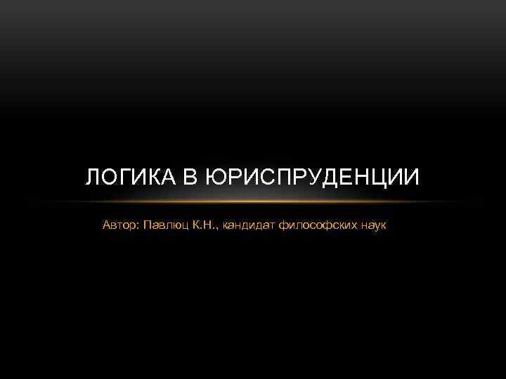 ЛОГИКА В ЮРИСПРУДЕНЦИИ Автор: Павлюц К. Н. , кандидат философских наук 