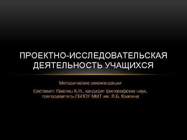 ПРОЕКТНО-ИССЛЕДОВАТЕЛЬСКАЯ ДЕЯТЕЛЬНОСТЬ УЧАЩИХСЯ Методические рекомендации Составил: Павлюц К. Н. , кандидат философских наук, преподаватель