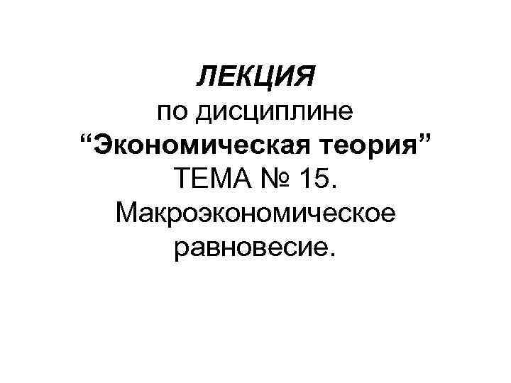 ЛЕКЦИЯ по дисциплине “Экономическая теория” ТЕМА № 15. Макроэкономическое равновесие. 