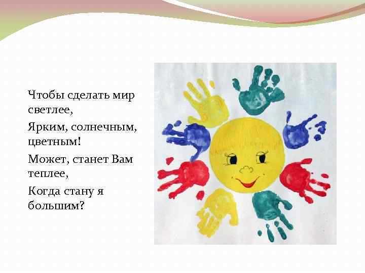 Чтобы сделать мир светлее, Ярким, солнечным, цветным! Может, станет Вам теплее, Когда стану я