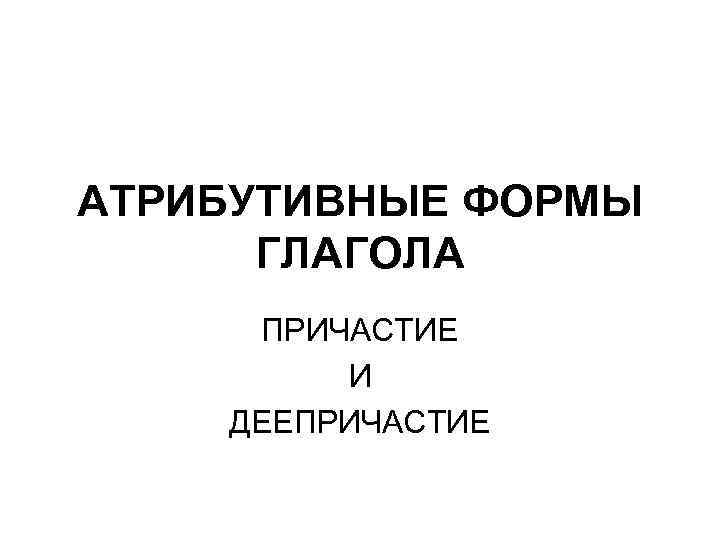 АТРИБУТИВНЫЕ ФОРМЫ ГЛАГОЛА ПРИЧАСТИЕ И ДЕЕПРИЧАСТИЕ 