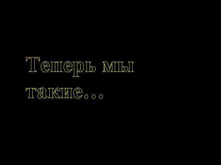 Теперь мы такие… 