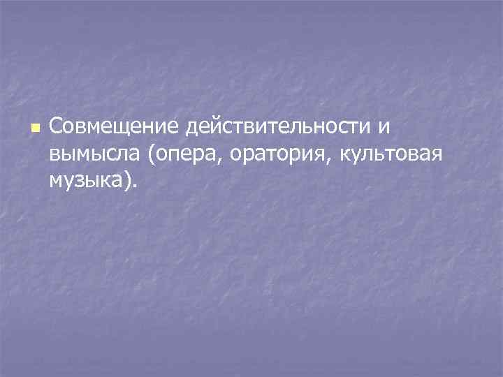 n Совмещение действительности и вымысла (опера, оратория, культовая музыка). 