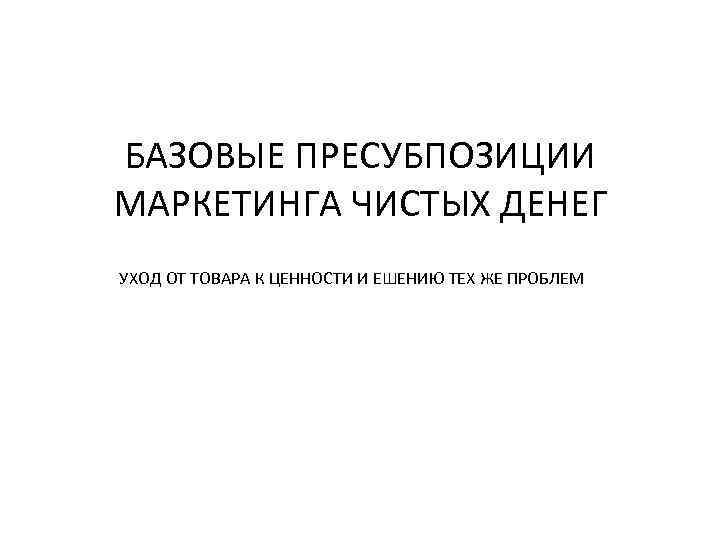 БАЗОВЫЕ ПРЕСУБПОЗИЦИИ МАРКЕТИНГА ЧИСТЫХ ДЕНЕГ УХОД ОТ ТОВАРА К ЦЕННОСТИ И ЕШЕНИЮ ТЕХ ЖЕ