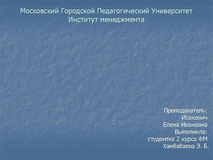 Московский Городской Педагогический Университет Институт менеджмента Преподаватель: Исакович Елена Ивановна Выполнила: студентка 2 курса