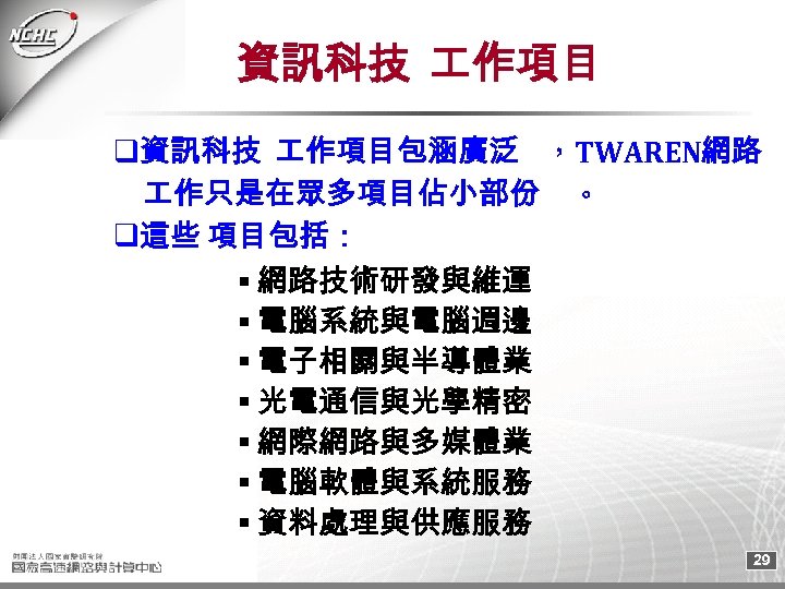 資訊科技 作項目 q資訊科技 作項目包涵廣泛 ，TWAREN網路 　 作只是在眾多項目佔小部份 。 q這些 項目包括： 網路技術研發與維運 電腦系統與電腦週邊 電子相關與半導體業 光電通信與光學精密