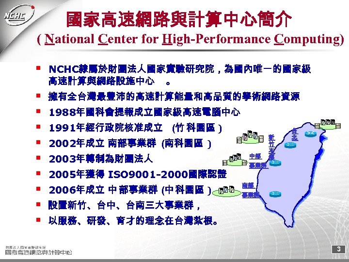國家高速網路與計算中心簡介 ( National Center for High-Performance Computing) NCHC隸屬於財團法人國家實驗研究院，為國內唯一的國家級 高速計算與網路設施中心 。 擁有全台灣最豐沛的高速計算能量和高品質的學術網路資源 1988年國科會提報成立國家級高速電腦中心 1991年經行政院核准成立 (竹