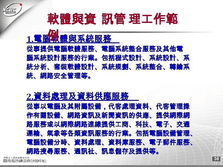 軟體與資 訊管 理 作範 例 1. 電腦軟體與系統服務 從事提供電腦軟體服務、電腦系統整合服務及其他電 腦系統設計服務的行業。包括程式設計、系統設計、系 統分析、套裝軟體設計、系統規劃、系統整合、轉鑰系 統、網路安全管理等。 2. 資料處理及資料供應服務 從事以電腦及其附屬設備，代客處理資料、代客管理操