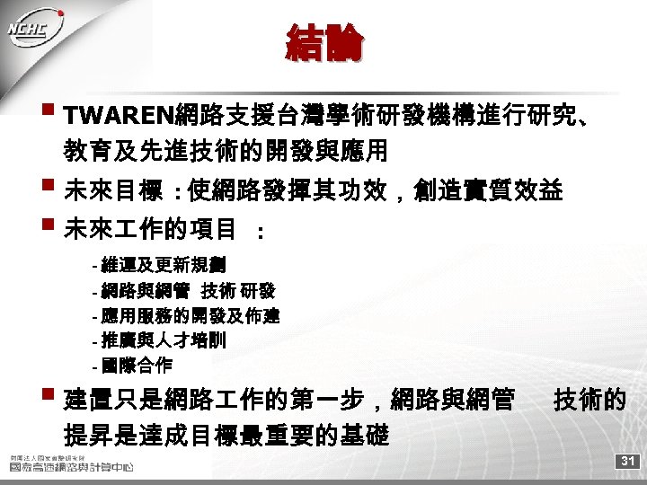 結論 TWAREN網路支援台灣學術研發機構進行研究、 教育及先進技術的開發與應用 未來目標 : 使網路發揮其功效，創造實質效益 未來 作的項目 : - 維運及更新規劃 - 網路與網管 技術