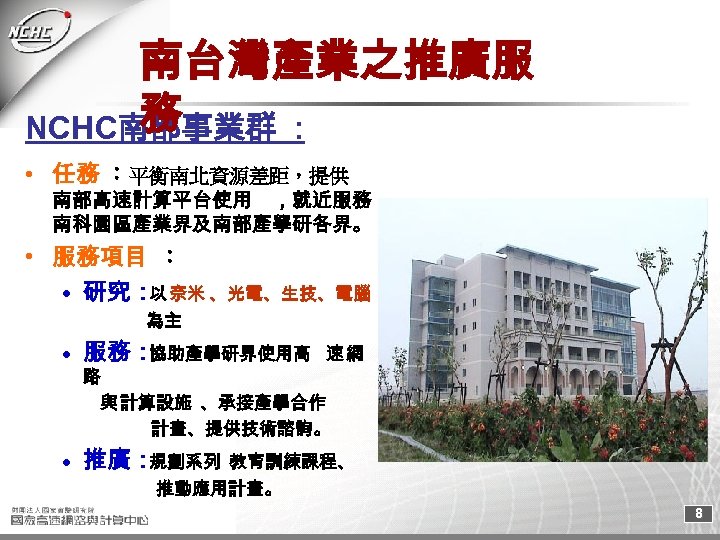 南台灣產業之推廣服 務 NCHC南部事業群 : • 任務 ：平衡南北資源差距，提供 南部高速計算平台使用 ，就近服務 南科園區產業界及南部產學研各界。 • 服務項目 ： •