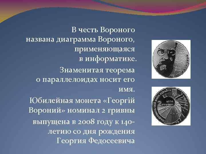 В честь Вороного названа диаграмма Вороного, применяющаяся в информатике. Знаменитая теорема о параллелоидах носит