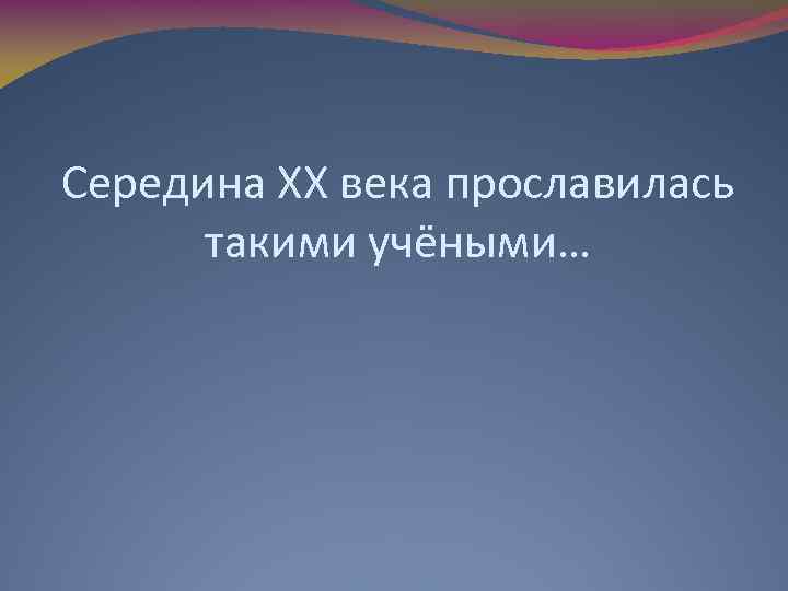 Середина ХХ века прославилась такими учёными… 