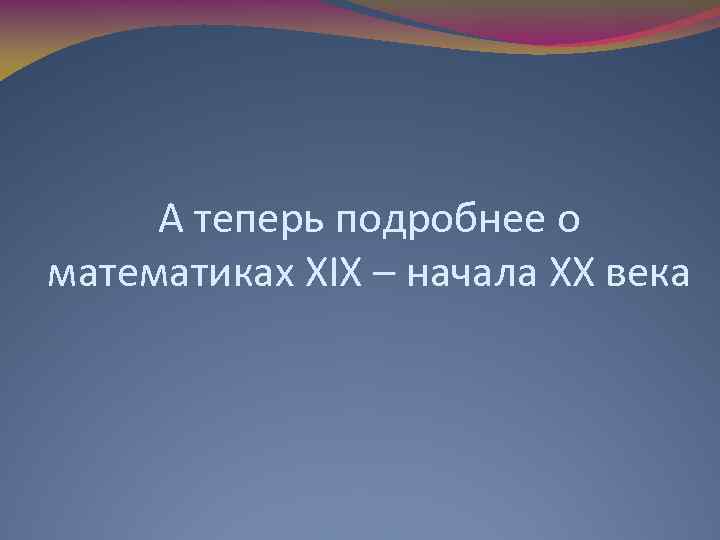 А теперь подробнее о математиках ХІХ – начала ХХ века 