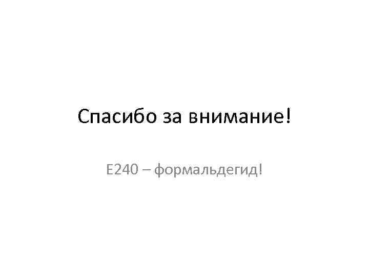 Спасибо за внимание! Е 240 – формальдегид! 