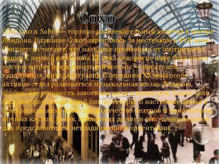 Сохо (англ. Soho)— торгово-развлекательный квартал в центре Лондона. Название Сохо закрепилось за местечком в