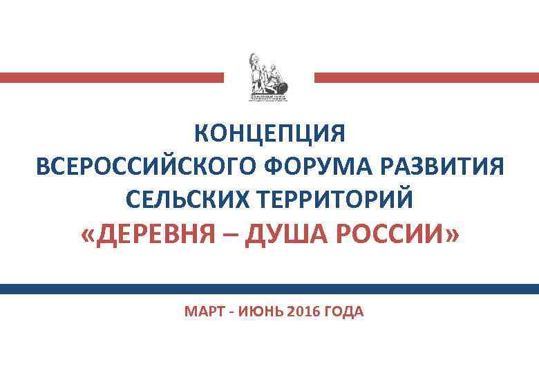 КОНЦЕПЦИЯ ВСЕРОССИЙСКОГО ФОРУМА РАЗВИТИЯ СЕЛЬСКИХ ТЕРРИТОРИЙ «ДЕРЕВНЯ – ДУША РОССИИ» МАРТ - ИЮНЬ 2016