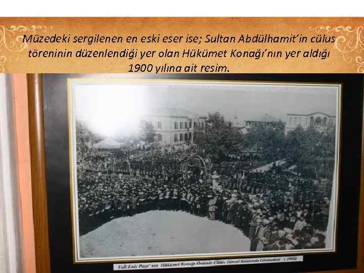 Müzedeki sergilenen en eski eser ise; Sultan Abdülhamit’in cülus töreninin düzenlendiği yer olan Hükümet
