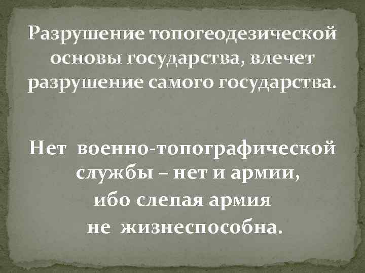 Разрушение топогеодезической основы государства, влечет разрушение самого государства. Нет военно-топографической службы – нет и