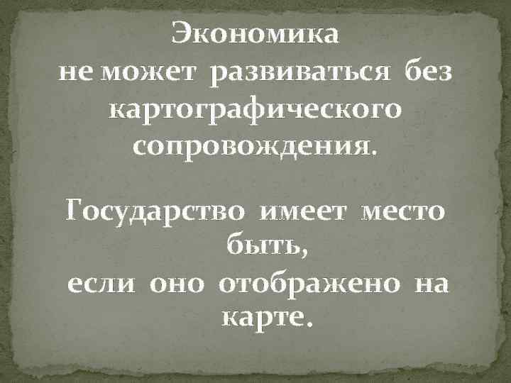 Экономика не может развиваться без картографического сопровождения. Государство имеет место быть, если оно отображено