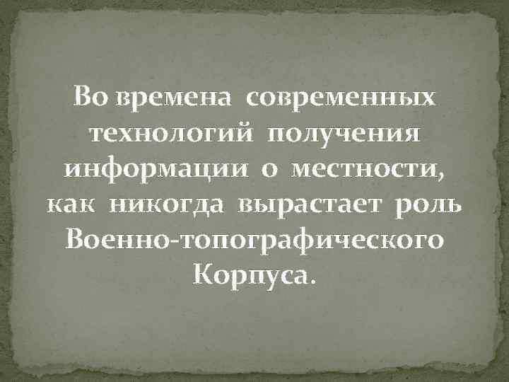 Во времена современных технологий получения информации о местности, как никогда вырастает роль Военно-топографического Корпуса.