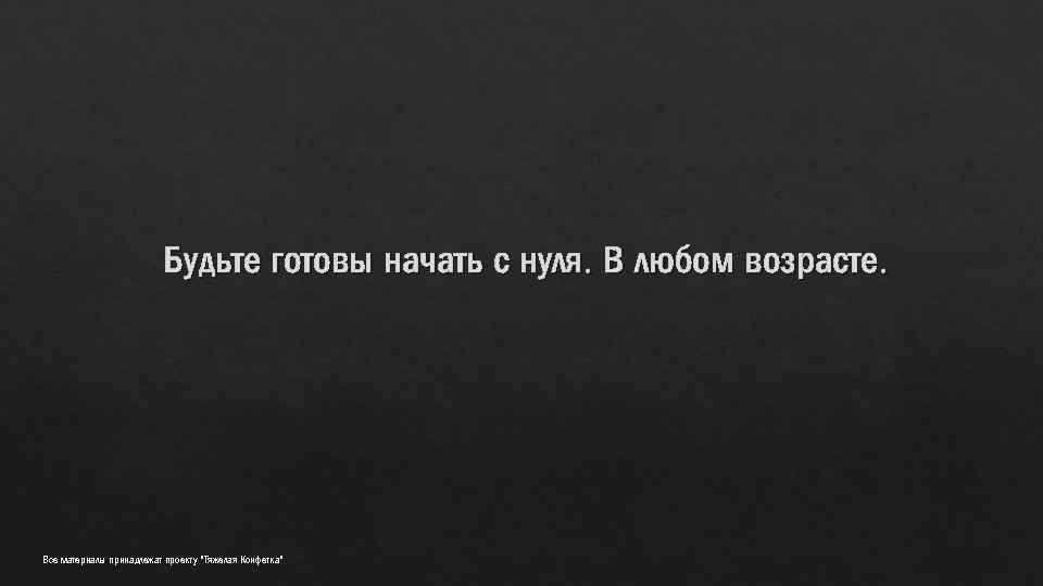 Будьте готовы начать с нуля. В любом возрасте. Все материалы принадлежат проекту "Тяжелая Конфетка"