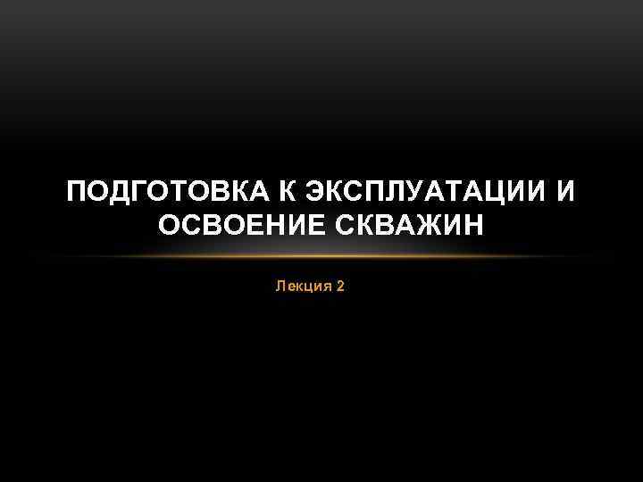 ПОДГОТОВКА К ЭКСПЛУАТАЦИИ И ОСВОЕНИЕ СКВАЖИН Лекция 2 