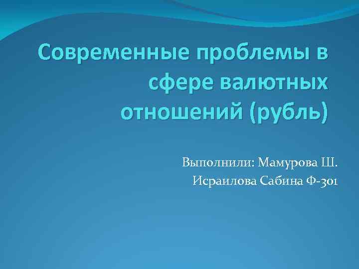 Современные проблемы в сфере валютных отношений (рубль) Выполнили: Мамурова Ш. Исраилова Сабина Ф-301 