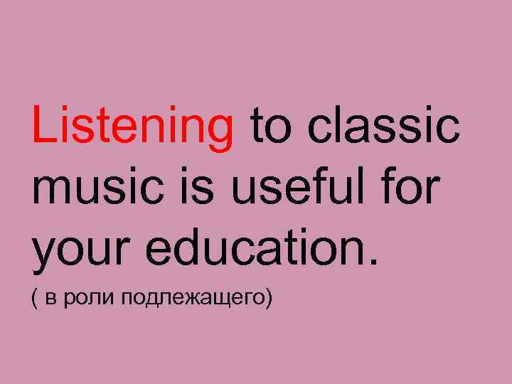 Listening to classic music is useful for your education. ( в роли подлежащего) 
