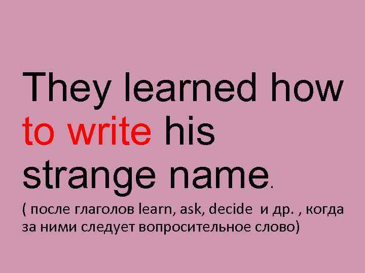 They learned how to write his strange name. ( после глаголов learn, ask, decide