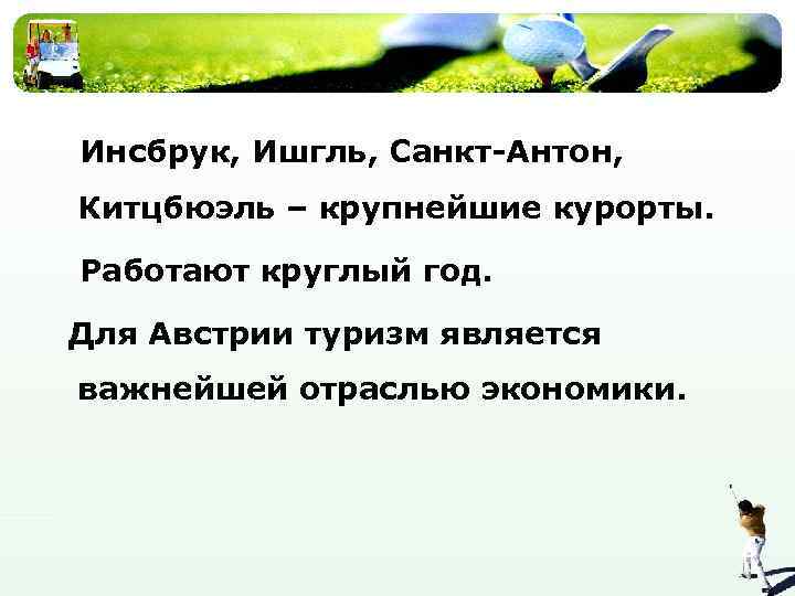 Инсбрук, Ишгль, Санкт-Антон, Китцбюэль – крупнейшие курорты. Работают круглый год. Для Австрии туризм является