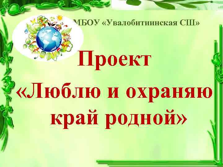 МБОУ «Увалобитиинская СШ» Проект «Люблю и охраняю край родной» 