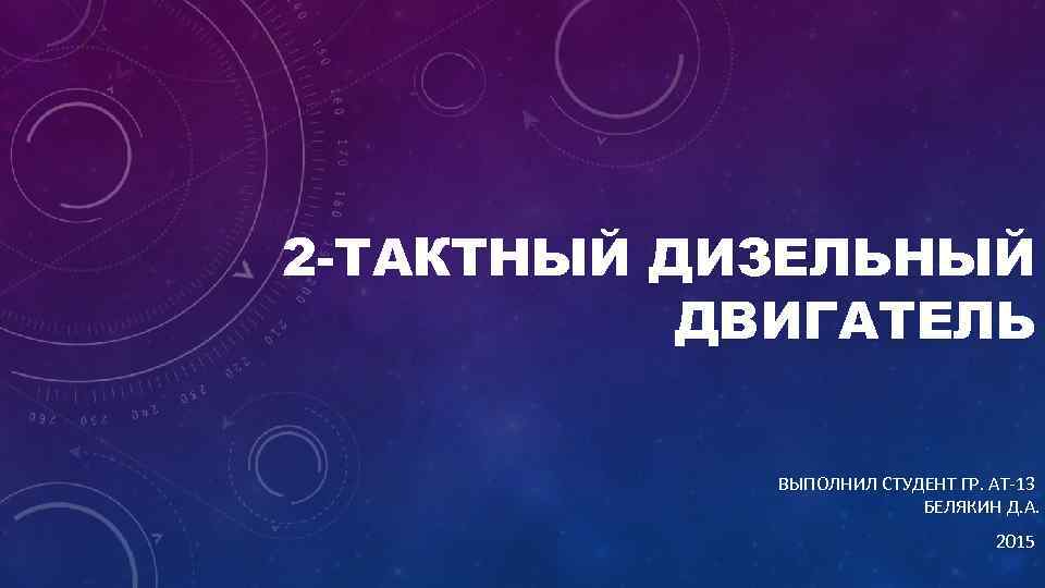 2 -ТАКТНЫЙ ДИЗЕЛЬНЫЙ ДВИГАТЕЛЬ ВЫПОЛНИЛ СТУДЕНТ ГР. АТ-13 БЕЛЯКИН Д. А. 2015 