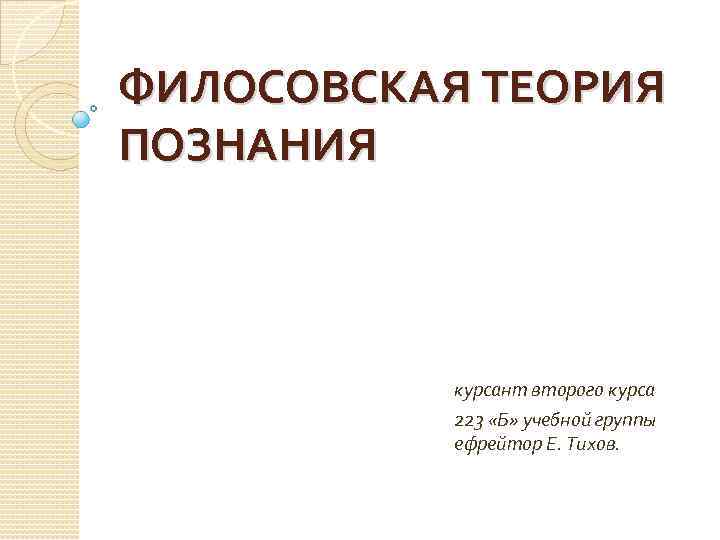 ФИЛОСОВСКАЯ ТЕОРИЯ ПОЗНАНИЯ курсант второго курса 223 «Б» учебной группы ефрейтор Е. Тихов. 