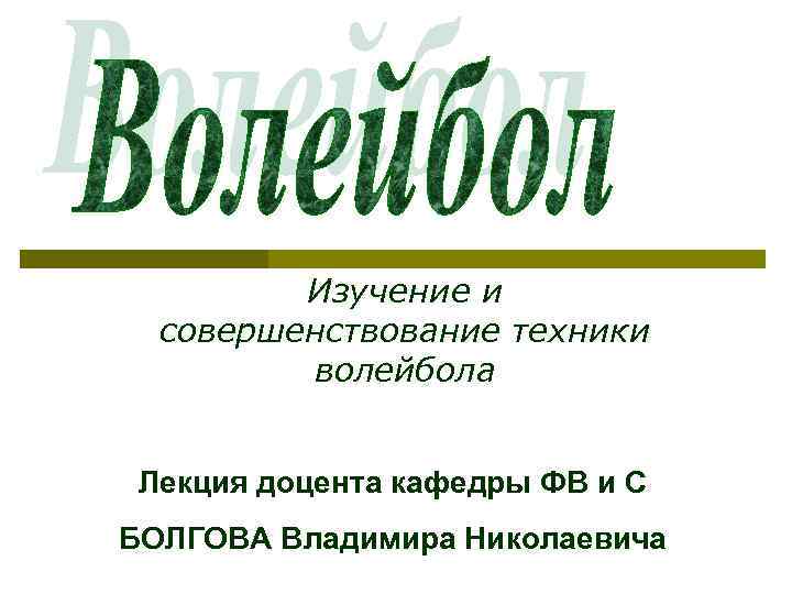 Изучение и совершенствование техники волейбола Лекция доцента кафедры ФВ и С БОЛГОВА Владимира Николаевича