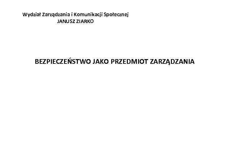 Wydział Zarządzania i Komunikacji Społecznej JANUSZ ZIARKO BEZPIECZEŃSTWO JAKO PRZEDMIOT ZARZĄDZANIA 