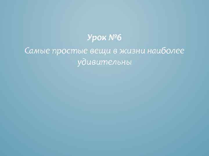 Урок № 6 Самые простые вещи в жизни наиболее удивительны 