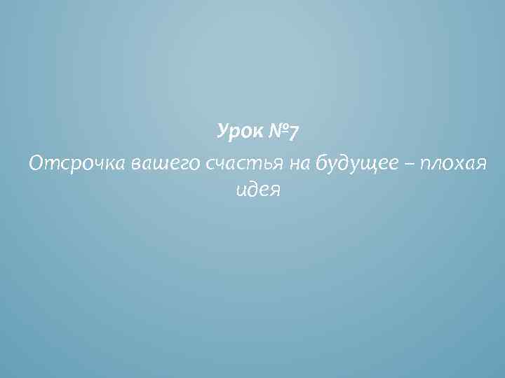 Урок № 7 Отсрочка вашего счастья на будущее – плохая идея 