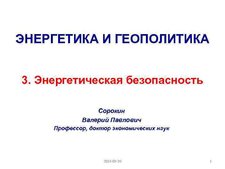 ЭНЕРГЕТИКА И ГЕОПОЛИТИКА 3. Энергетическая безопасность Сорокин Валерий Павлович Профессор, доктор экономических наук 2015