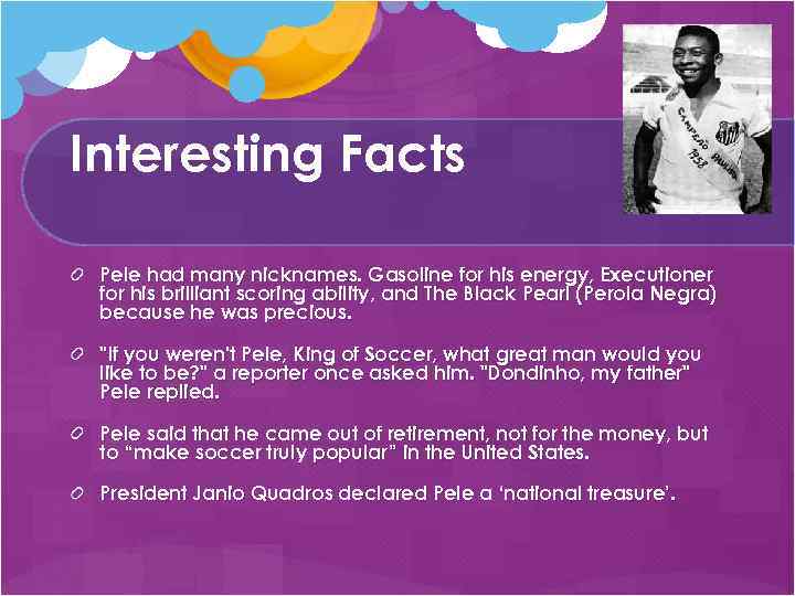 Interesting Facts Pele had many nicknames. Gasoline for his energy, Executioner for his brilliant