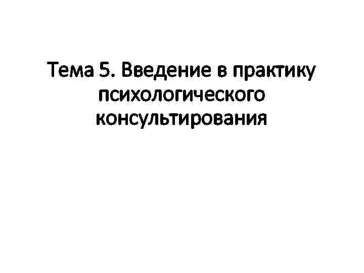 Тема 5. Введение в практику психологического консультирования 