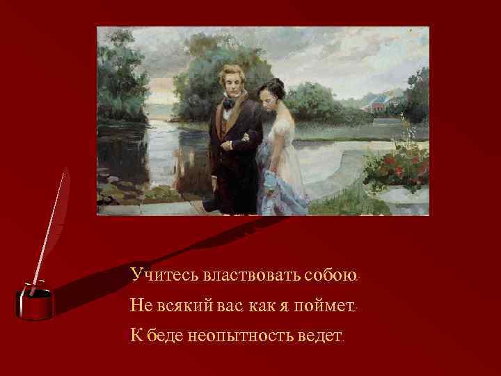 Учитесь властвовать собою; Не всякий вас, как я, поймет; К беде неопытность ведет. 