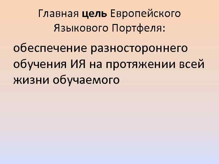 Главная цель Европейского Языкового Портфеля: обеспечение разностороннего обучения ИЯ на протяжении всей жизни обучаемого