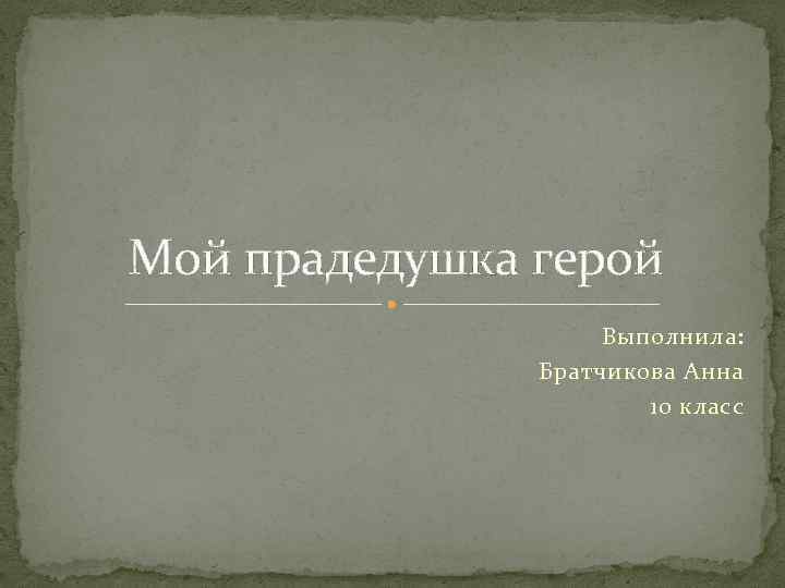 Мой прадедушка герой Выполнила: Братчикова Анна 10 класс 