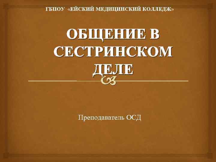 ГБПОУ «ЕЙСКИЙ МЕДИЦИНСКИЙ КОЛЛЕДЖ» ОБЩЕНИЕ В СЕСТРИНСКОМ ДЕЛЕ Преподаватель ОСД 